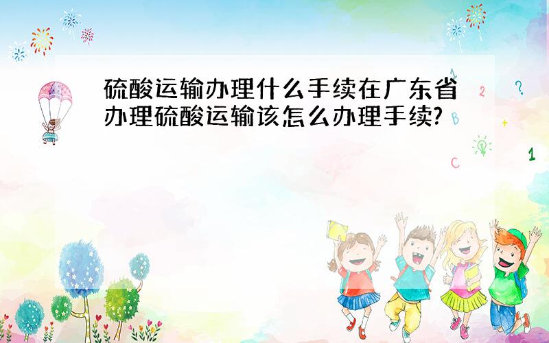 硫酸运输办理什么手续在广东省办理硫酸运输该怎么办理手续?