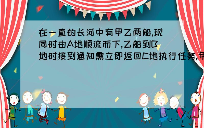 在一直的长河中有甲乙两船,现同时由A地顺流而下,乙船到B地时接到通知需立即返回C地执行任务,甲船继续顺