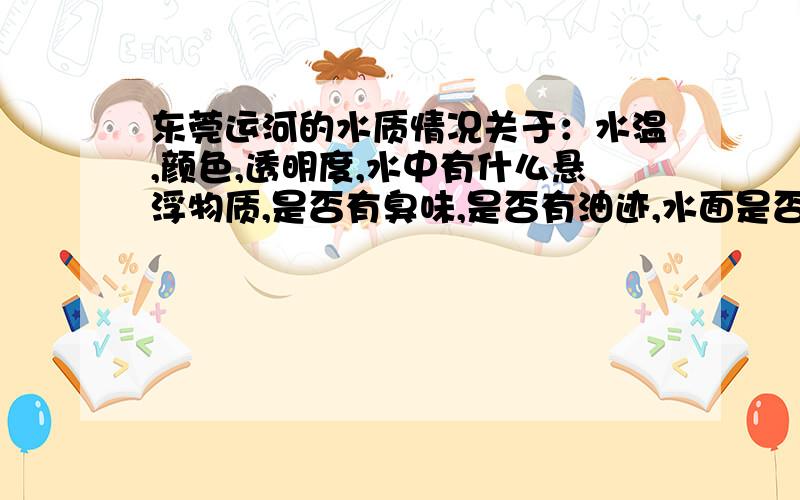 东莞运河的水质情况关于：水温,颜色,透明度,水中有什么悬浮物质,是否有臭味,是否有油迹,水面是否有垃圾,水中可否发现鱼虾