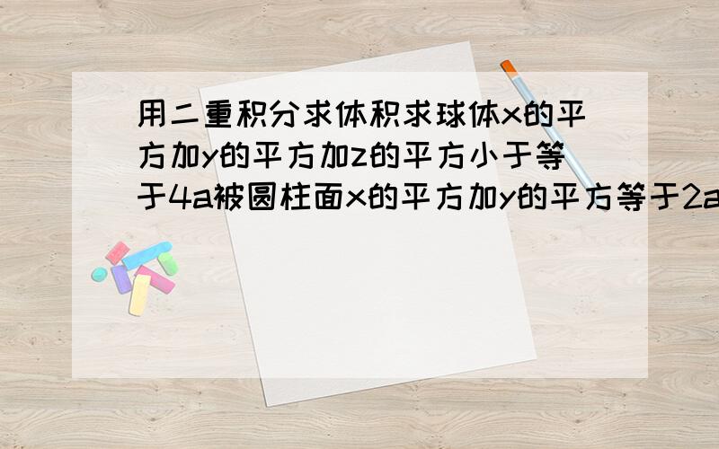 用二重积分求体积求球体x的平方加y的平方加z的平方小于等于4a被圆柱面x的平方加y的平方等于2ax(a>0)所截得（含在