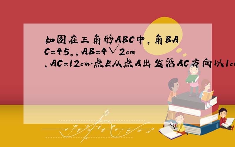 如图在三角形ABC中,角BAC=45°,AB=4√2cm,AC=12cm.点E从点A出发沿AC方向以1cm/s的速度运动