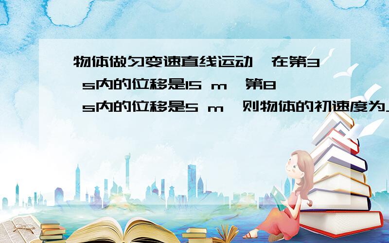 物体做匀变速直线运动,在第3 s内的位移是15 m,第8 s内的位移是5 m,则物体的初速度为______,加速度为__