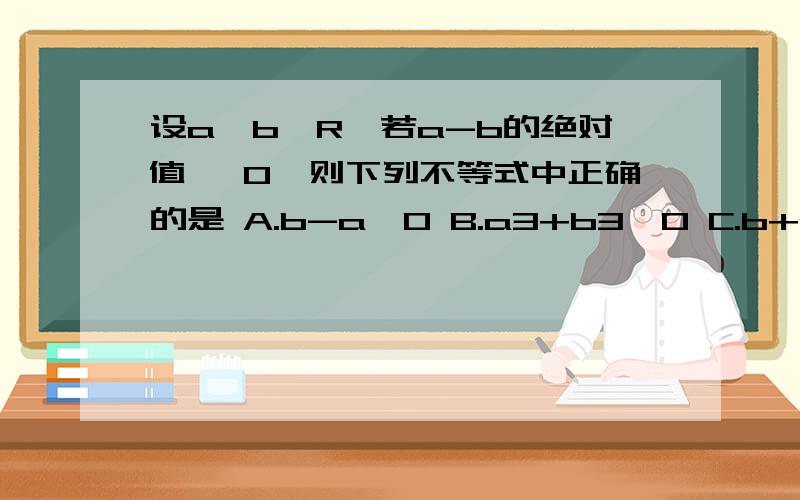 设a,b∈R,若a-b的绝对值 ＞0,则下列不等式中正确的是 A.b-a＞0 B.a3+b3＜0 C.b+a＞0 D.a