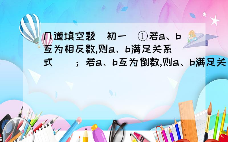 几道填空题（初一）①若a、b互为相反数,则a、b满足关系式（）；若a、b互为倒数,则a、b满足关系式（）；若a、b互为负