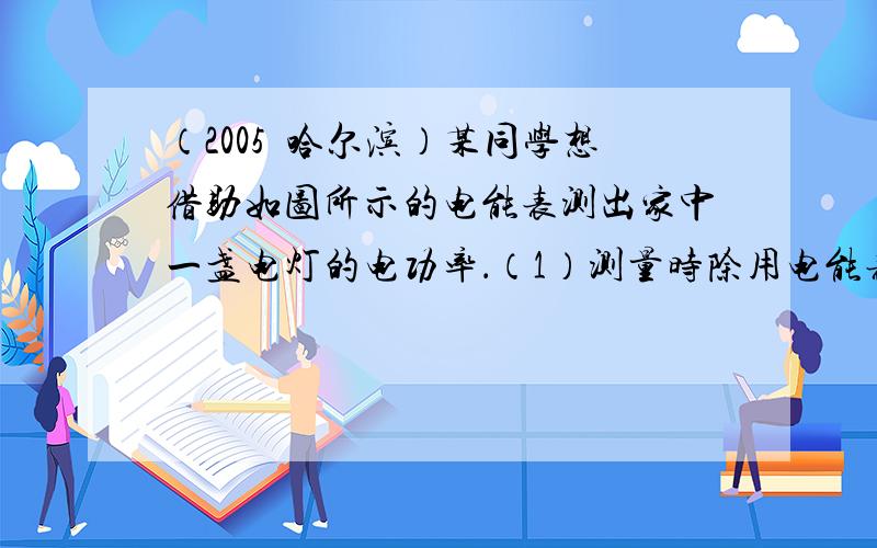 （2005•哈尔滨）某同学想借助如图所示的电能表测出家中一盏电灯的电功率．（1）测量时除用电能表外，还需要使用的测量工具