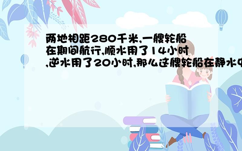 两地相距280千米,一艘轮船在期间航行,顺水用了14小时,逆水用了20小时,那么这艘轮船在静水中的速度是?