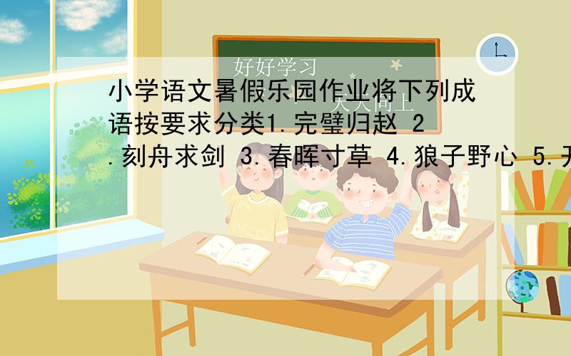 小学语文暑假乐园作业将下列成语按要求分类1.完璧归赵 2.刻舟求剑 3.春晖寸草 4.狼子野心 5.开天辟地 6.一干二