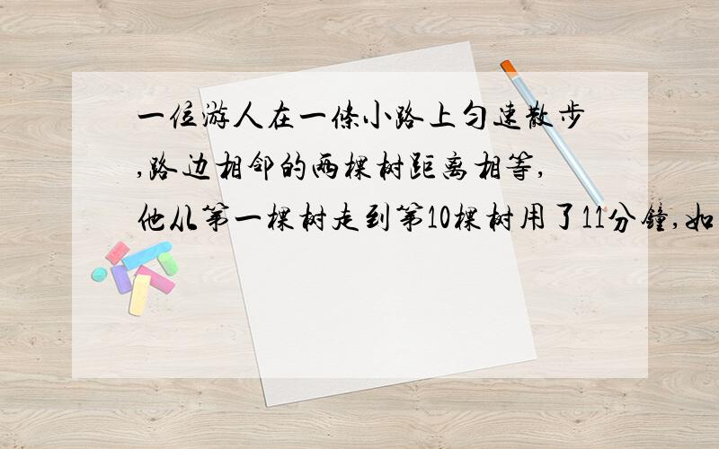 一位游人在一条小路上匀速散步,路边相邻的两棵树距离相等,他从第一棵树走到第10棵树用了11分钟,如果这位游人走22分钟应