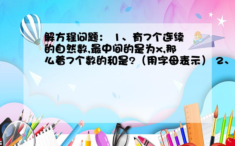 解方程问题： 1、有7个连续的自然数,最中间的是为x,那么着7个数的和是?（用字母表示） 2、解下列方程：4