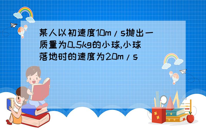 某人以初速度10m/s抛出一质量为0.5kg的小球,小球落地时的速度为20m/s