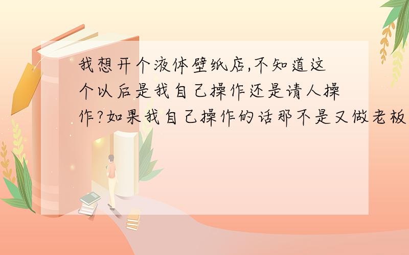 我想开个液体壁纸店,不知道这个以后是我自己操作还是请人操作?如果我自己操作的话那不是又做老板又做工人了呀?那样的话一个人