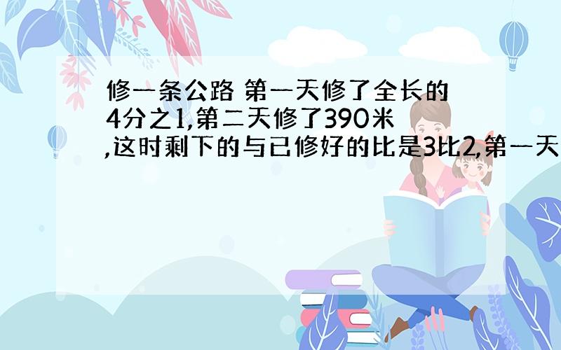 修一条公路 第一天修了全长的4分之1,第二天修了390米,这时剩下的与已修好的比是3比2,第一天修路多少米