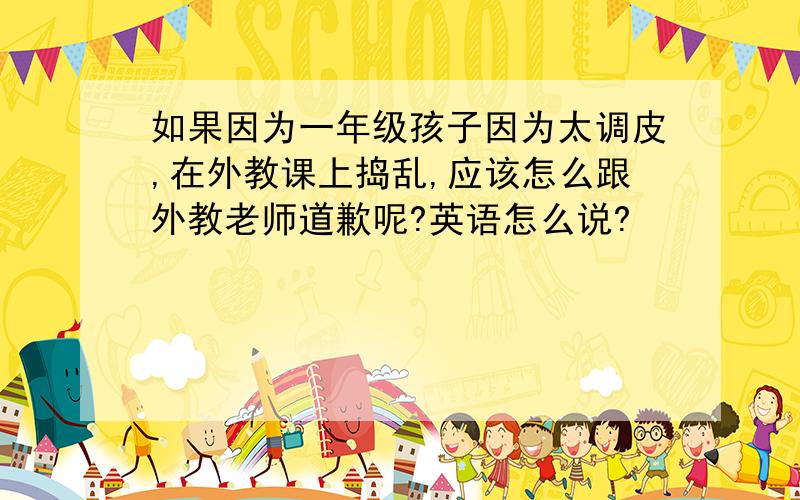 如果因为一年级孩子因为太调皮,在外教课上捣乱,应该怎么跟外教老师道歉呢?英语怎么说?