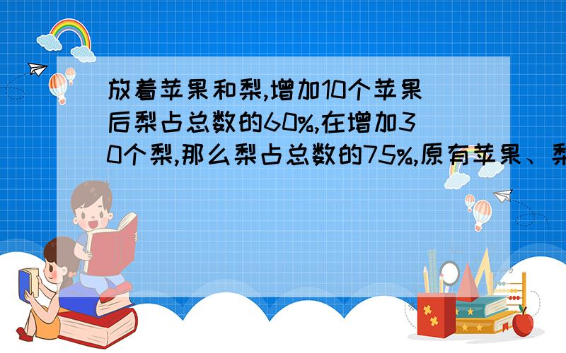 放着苹果和梨,增加10个苹果后梨占总数的60%,在增加30个梨,那么梨占总数的75%,原有苹果、梨多少个?