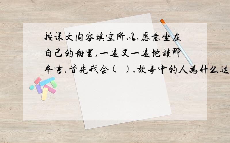 按课文内容填空所以,愿意坐在自己的船里,一遍又一遍地读那本书.首先我会( ),故事中的人为什么这样做,作者为什么要写这个