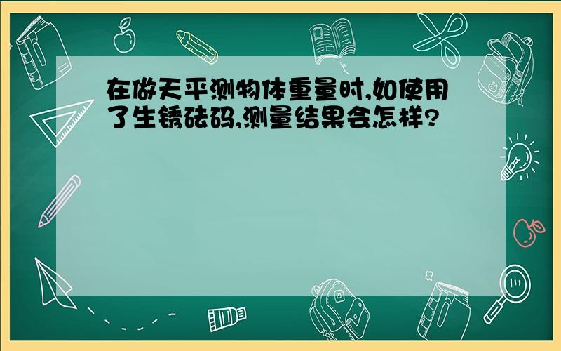 在做天平测物体重量时,如使用了生锈砝码,测量结果会怎样?