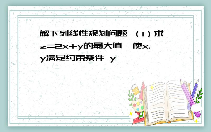 解下列线性规划问题 （1）求z=2x+y的最大值,使x.y满足约束条件 y