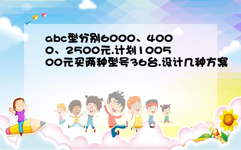 abc型分别6000、4000、2500元.计划100500元买两种型号36台.设计几种方案