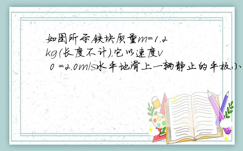 如图所示，铁块质量m=1.2kg（长度不计），它以速度v 0 =2.0m/s水平地滑上一辆静止的平板小车，已知小车质量M