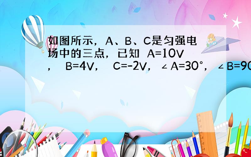 如图所示，A、B、C是匀强电场中的三点，已知ϕA=10V，ϕB=4V，ϕC=-2V，∠A=30°，∠B=90°，AC=4