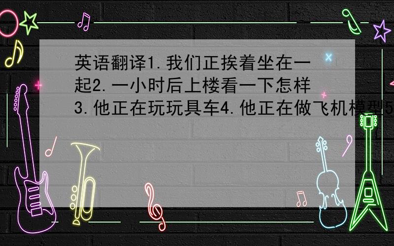 英语翻译1.我们正挨着坐在一起2.一小时后上楼看一下怎样3.他正在玩玩具车4.他正在做飞机模型5.他经常到河里游泳6.饭