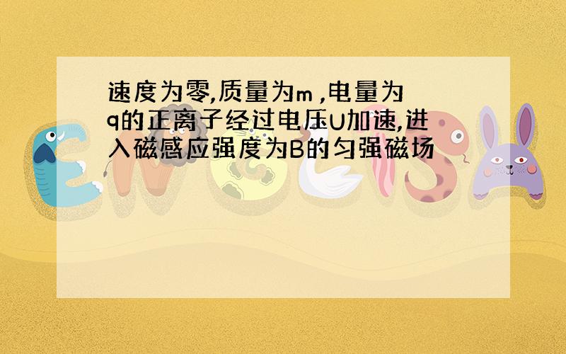 速度为零,质量为m ,电量为q的正离子经过电压U加速,进入磁感应强度为B的匀强磁场