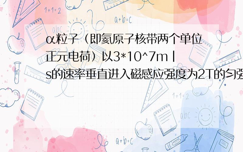 α粒子（即氦原子核带两个单位正元电荷）以3*10^7m|s的速率垂直进入磁感应强度为2T的匀强磁场中