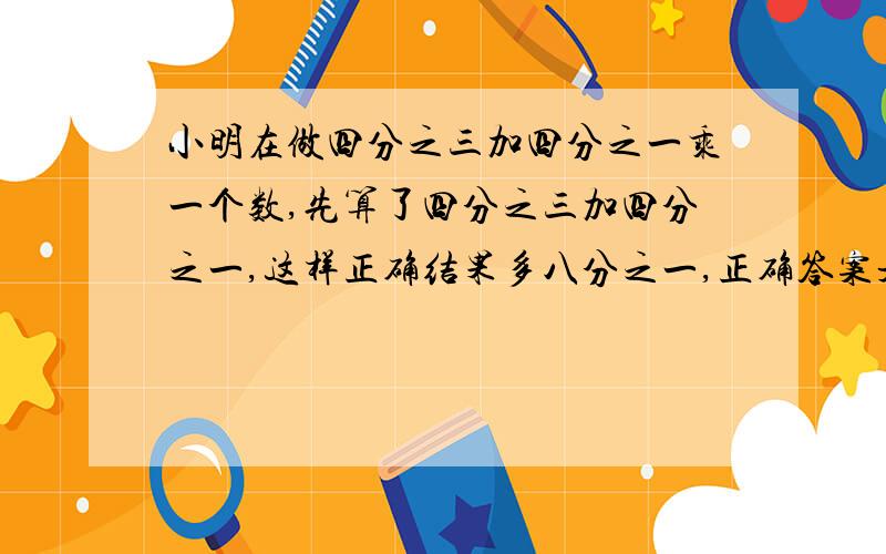 小明在做四分之三加四分之一乘一个数,先算了四分之三加四分之一,这样正确结果多八分之一,正确答案是多少?