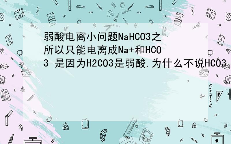 弱酸电离小问题NaHCO3之所以只能电离成Na+和HCO3-是因为H2CO3是弱酸,为什么不说HCO3-是弱酸,和H2C