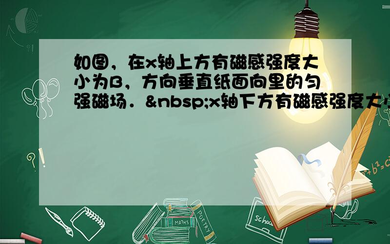 如图，在x轴上方有磁感强度大小为B，方向垂直纸面向里的匀强磁场． x轴下方有磁感强度大小为B/2，方向垂直纸面