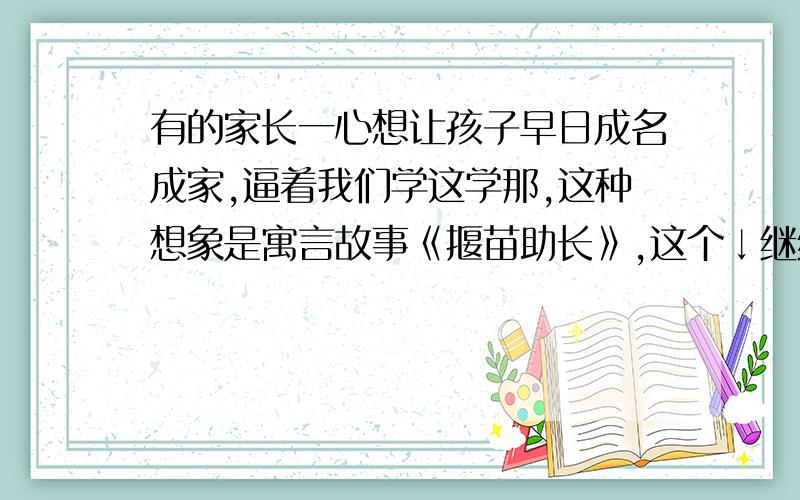 有的家长一心想让孩子早日成名成家,逼着我们学这学那,这种想象是寓言故事《揠苗助长》,这个↓继续