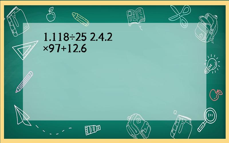 1.118÷25 2.4.2×97+12.6