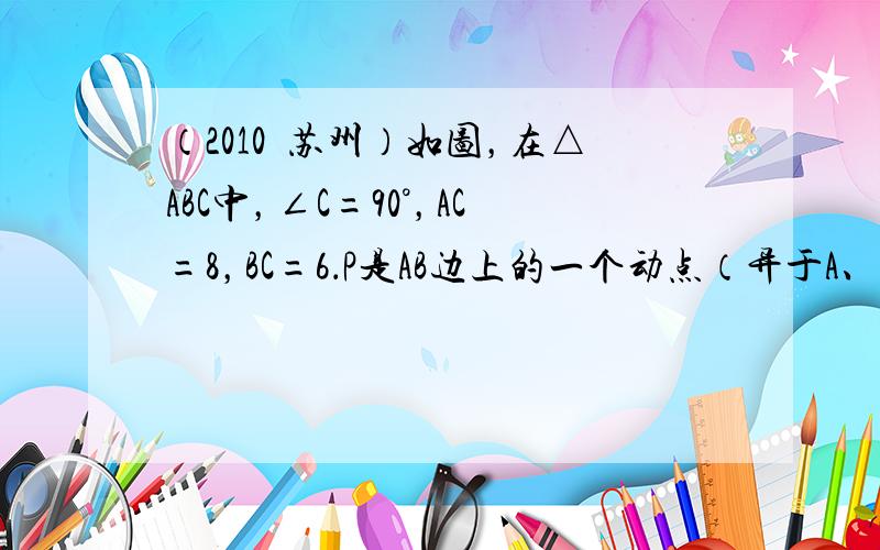 （2010•苏州）如图，在△ABC中，∠C=90°，AC=8，BC=6．P是AB边上的一个动点（异于A、B两点），过点P