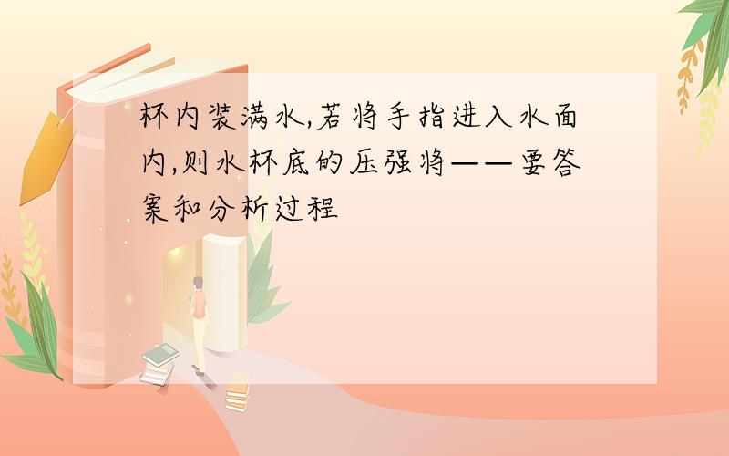 杯内装满水,若将手指进入水面内,则水杯底的压强将——要答案和分析过程