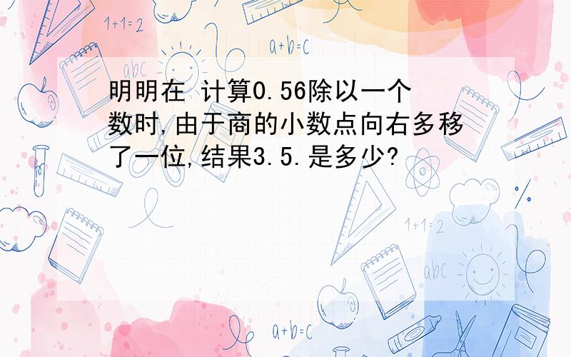 明明在 计算0.56除以一个数时,由于商的小数点向右多移了一位,结果3.5.是多少?