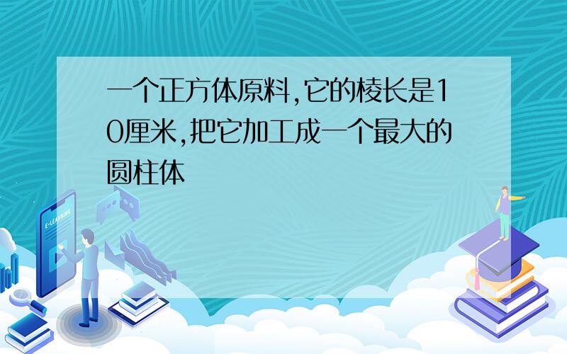 一个正方体原料,它的棱长是10厘米,把它加工成一个最大的圆柱体