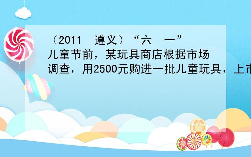 （2011•遵义）“六•一”儿童节前，某玩具商店根据市场调查，用2500元购进一批儿童玩具，上市后很快脱销，接着又用45