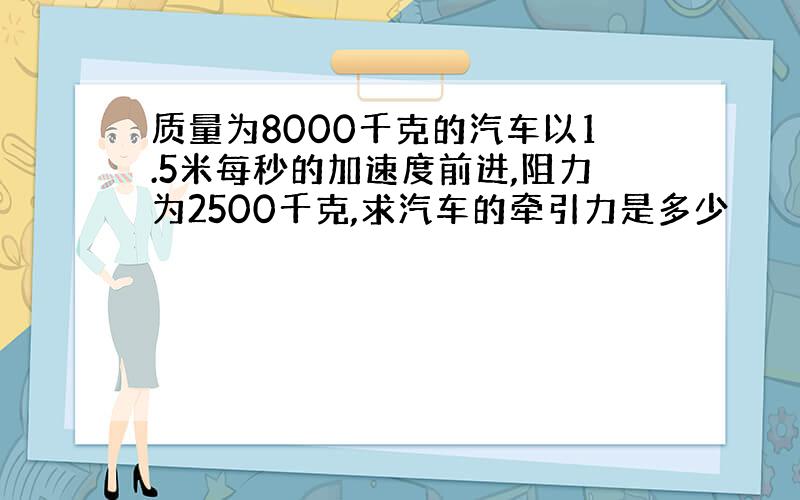 质量为8000千克的汽车以1.5米每秒的加速度前进,阻力为2500千克,求汽车的牵引力是多少