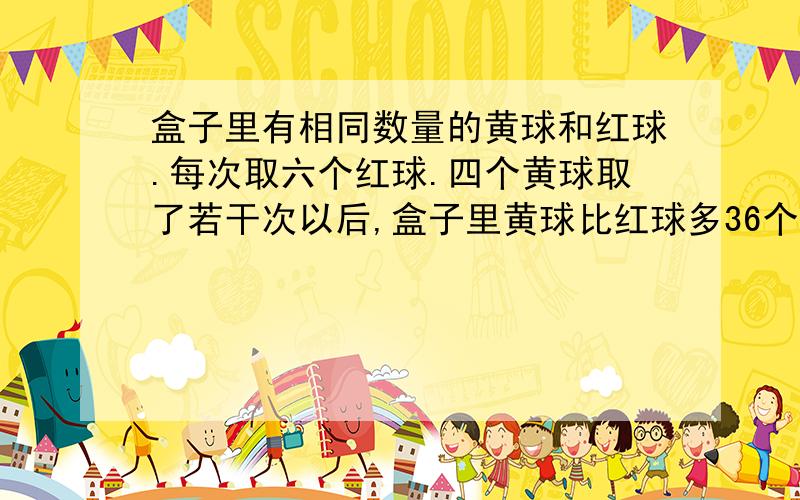 盒子里有相同数量的黄球和红球.每次取六个红球.四个黄球取了若干次以后,盒子里黄球比红球多36个,