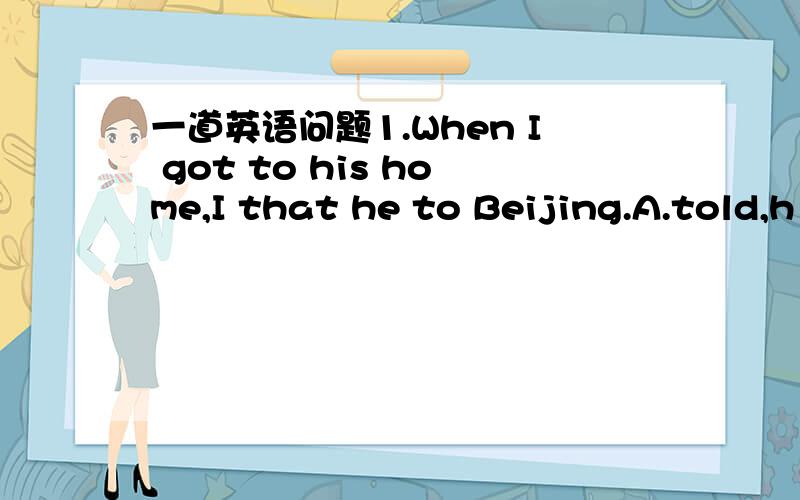 一道英语问题1.When I got to his home,I that he to Beijing.A.told,h