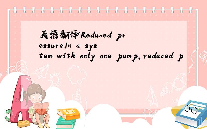 英语翻译Reduced pressureIn a system with only one pump,reduced p