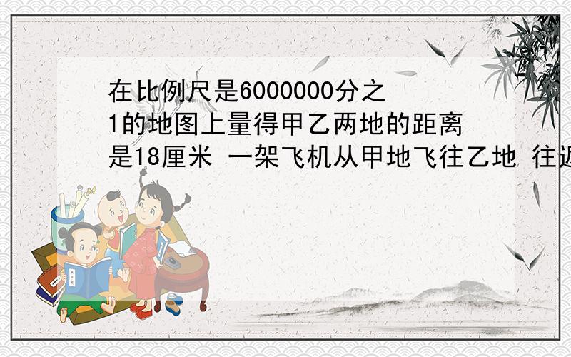 在比例尺是6000000分之1的地图上量得甲乙两地的距离是18厘米 一架飞机从甲地飞往乙地 往返共9小时 往返的速度比为