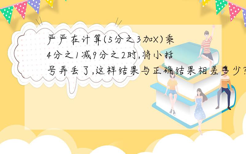 严严在计算(5分之3加X)乘4分之1减9分之2时,将小括号弄丢了,这样结果与正确结果相差多少?(要有算式和结果.)