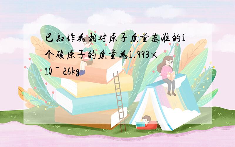 已知作为相对原子质量基准的1个碳原子的质量为1.993×10ˉ26kg