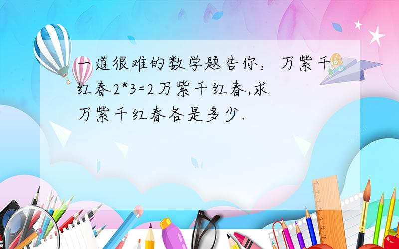 一道很难的数学题告你：万紫千红春2*3=2万紫千红春,求万紫千红春各是多少.