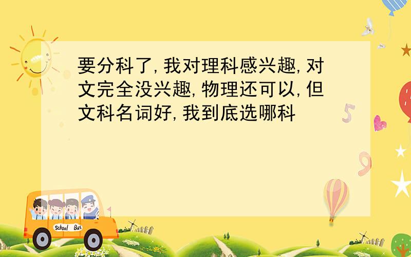 要分科了,我对理科感兴趣,对文完全没兴趣,物理还可以,但文科名词好,我到底选哪科