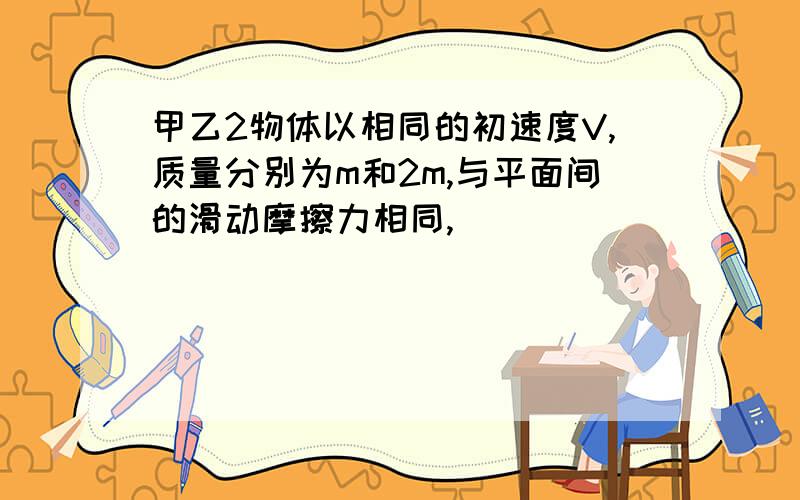 甲乙2物体以相同的初速度V,质量分别为m和2m,与平面间的滑动摩擦力相同,