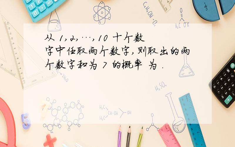 从 1,2,…,10 十个数字中任取两个数字,则取出的两个数字和为 7 的概率 为 .