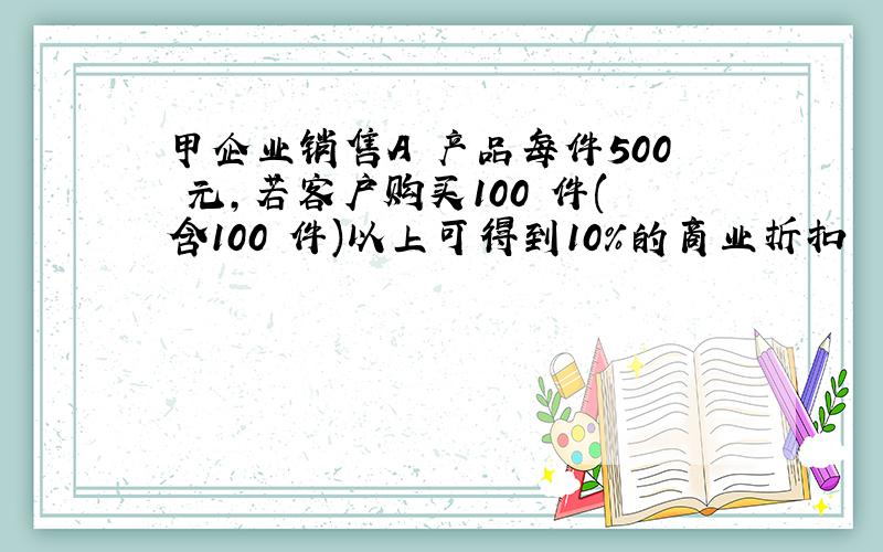 甲企业销售A 产品每件500 元,若客户购买100 件(含100 件)以上可得到10%的商业折扣