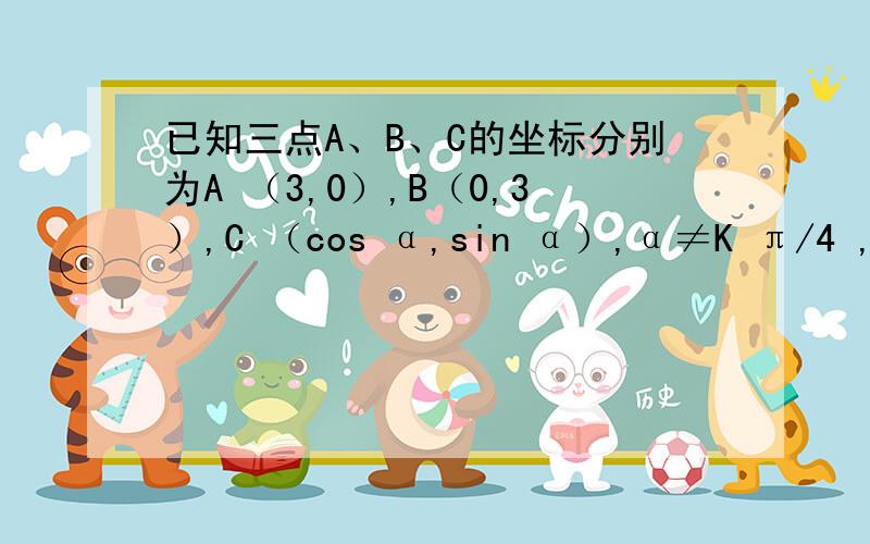 已知三点A、B、C的坐标分别为A （3,0）,B（0,3）,C （cos α,sin α）,α≠K π/4 ,k εz,